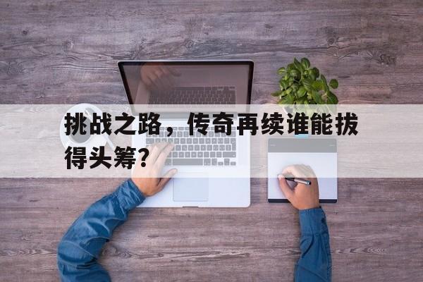 挑战之路，传奇再续谁能拔得头筹？的简单介绍